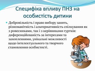 Специфіка впливу ПНЗ на 
особистість дитини 
 Добровільність і право вибору занять, 
різноманітність і альтернативність спілкування як 
з ровесниками, так і з керівниками гуртків: 
диференційованість за інтересами та 
захопленнями, унікальні можливості 
щодо інтелектуального та творчого 
становлення особистості. 
 