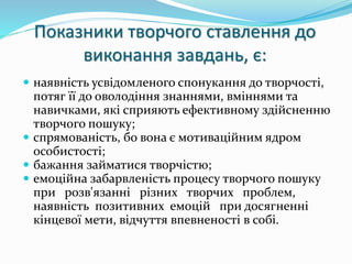 Показники творчого ставлення до 
виконання завдань, є: 
 наявність усвідомленого спонукання до творчості, 
потяг її до оволодіння знаннями, вміннями та 
навичками, які сприяють ефективному здійсненню 
творчого пошуку; 
 спрямованість, бо вона є мотиваційним ядром 
особистості; 
 бажання займатися творчістю; 
 емоційна забарвленість процесу творчого пошуку 
при розв'язанні різних творчих проблем, 
наявність позитивних емоцій при досягненні 
кінцевої мети, відчуття впевненості в собі. 
 
