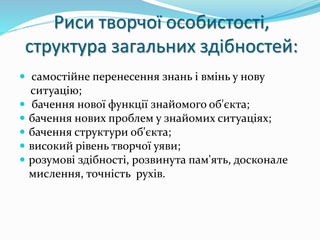 Риси творчої особистості, 
структура загальних здібностей: 
 самостійне перенесення знань і вмінь у нову 
ситуацію; 
 бачення нової функції знайомого об'єкта; 
 бачення нових проблем у знайомих ситуаціях; 
 бачення структури об'єкта; 
 високий рівень творчої уяви; 
 розумові здібності, розвинута пам'ять, досконале 
мислення, точність рухів. 
 