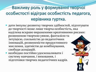 Важливу роль у формуванні творчої 
особистості відіграє особистість педагога, 
керівника гуртка. 
 дати імпульс розвитку творчих здібностей, підготувати 
до творчості може лише творча особистість, яка 
наділена яскраво вираженими креативними рисами: 
розвиненою творчою уявою, фантазією та 
інтуіцією, схильністю до педагогічних 
інновацій, розвиненістю продуктивного 
мислення, здатністю до комбінування, 
свободи асоціацій. 
 необхідно постійно удосконалювати і 
систему навчання, і виховання, і 
підготовки творчих педагогічних кадрів. 
 