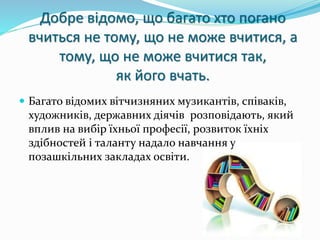 Добре відомо, що багато хто погано 
вчиться не тому, що не може вчитися, а 
тому, що не може вчитися так, 
як його вчать. 
 Багато відомих вітчизняних музикантів, співаків, 
художників, державних діячів розповідають, який 
вплив на вибір їхньої професії, розвиток їхніх 
здібностей і таланту надало навчання у 
позашкільних закладах освіти. 
 