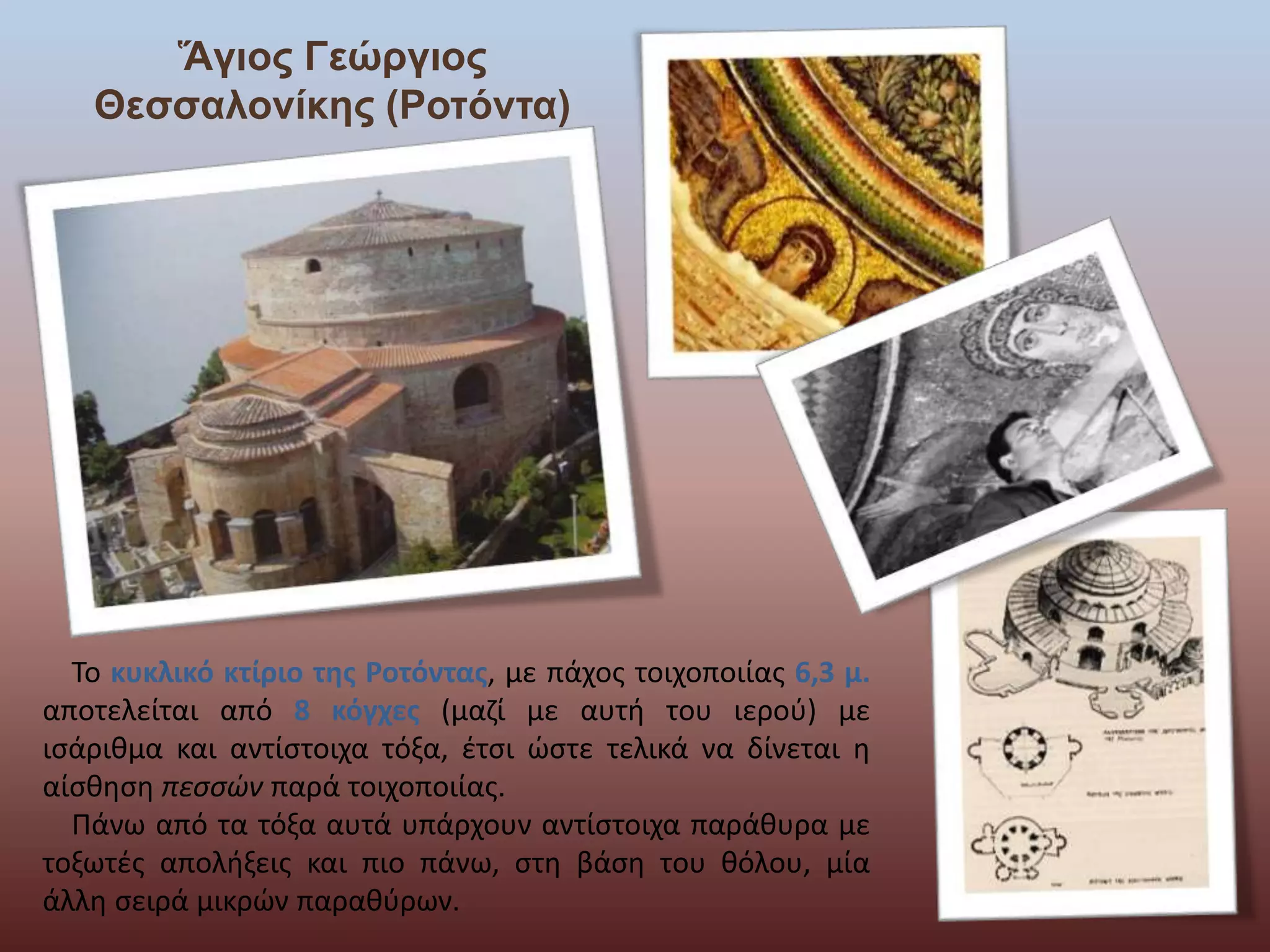 Ἅγιος Γεώργιος 
Θεσσαλονίκης (Ροτόντα) 
Το κυκλικό κτίριο της Ροτόντας, με πάχος τοιχοποιίας 6,3 μ. 
αποτελείται από 8 κόγχες (μαζί με αυτή του ιερού) με 
ισάριθμα και αντίστοιχα τόξα, έτσι ώστε τελικά να δίνεται η 
αίσθηση πεσσών παρά τοιχοποιίας. 
Πάνω από τα τόξα αυτά υπάρχουν αντίστοιχα παράθυρα με 
τοξωτές απολήξεις και πιο πάνω, στη βάση του θόλου, μία 
άλλη σειρά μικρών παραθύρων. 
 