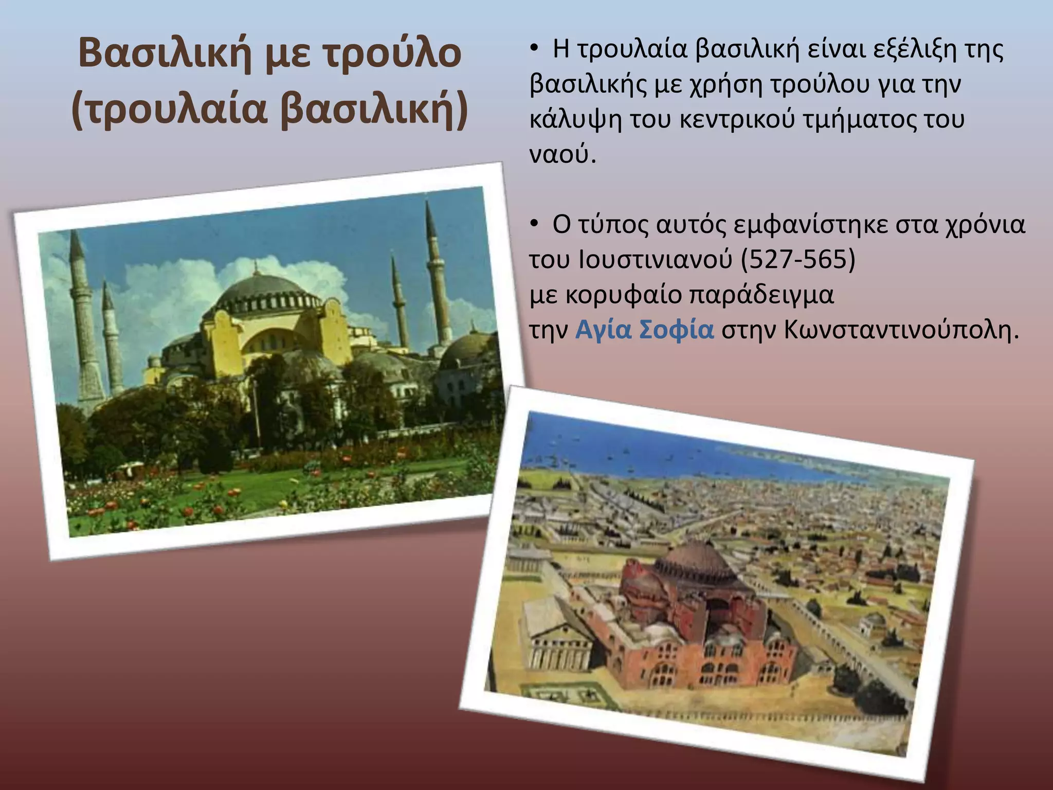 Βασιλική με τρούλο 
(τρουλαία βασιλική) 
• Η τρουλαία βασιλική είναι εξέλιξη της 
βασιλικής με χρήση τρούλου για την 
κάλυψη του κεντρικού τμήματος του 
ναού. 
• Ο τύπος αυτός εμφανίστηκε στα χρόνια 
του Iουστινιανού (527-565) 
με κορυφαίο παράδειγμα 
την Αγία Σοφία στην Κωνσταντινούπολη. 
 