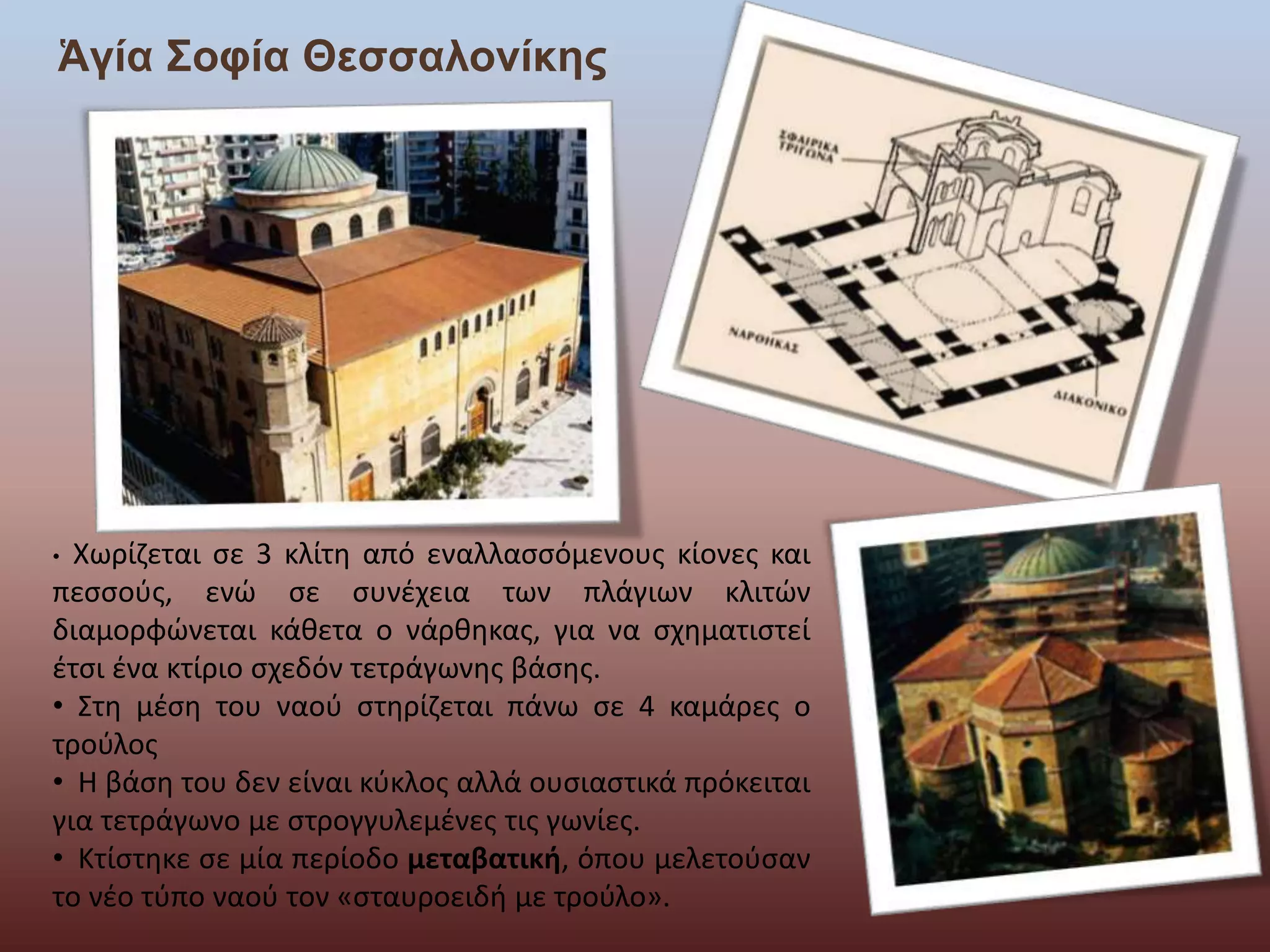 Ἁγία Σοφία Θεσσαλονίκης 
• Χωρίζεται σε 3 κλίτη από εναλλασσόμενους κίονες και 
πεσσούς, ενώ σε συνέχεια των πλάγιων κλιτών 
διαμορφώνεται κάθετα ο νάρθηκας, για να σχηματιστεί 
έτσι ένα κτίριο σχεδόν τετράγωνης βάσης. 
• Στη μέση του ναού στηρίζεται πάνω σε 4 καμάρες ο 
τρούλος 
• Η βάση του δεν είναι κύκλος αλλά ουσιαστικά πρόκειται 
για τετράγωνο με στρογγυλεμένες τις γωνίες. 
• Κτίστηκε σε μία περίοδο μεταβατική, όπου μελετούσαν 
το νέο τύπο ναού τον «σταυροειδή με τρούλο». 
 