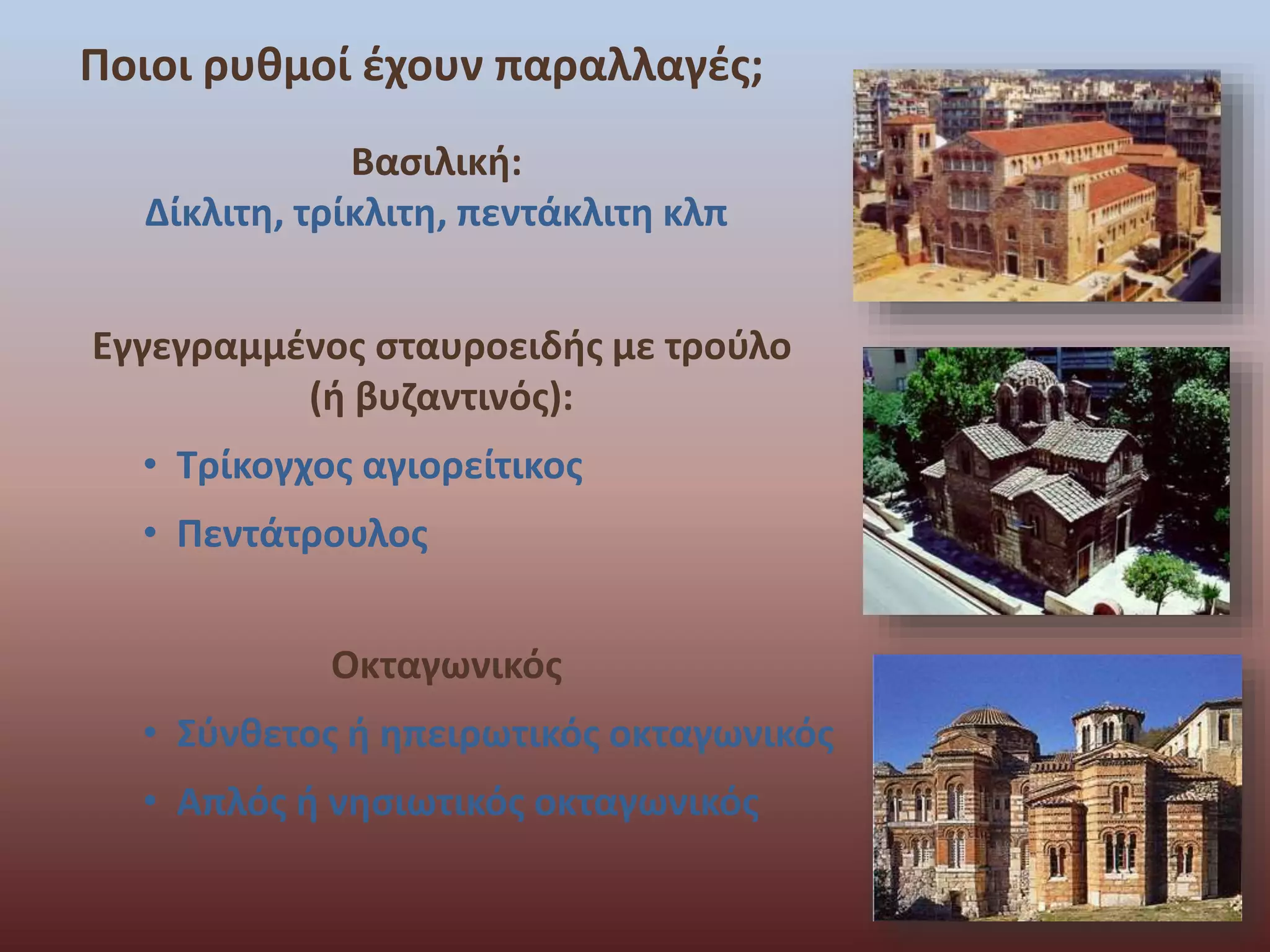 Ποιοι ρυθμοί έχουν παραλλαγές; 
Βασιλική: 
Δίκλιτη, τρίκλιτη, πεντάκλιτη κλπ 
Εγγεγραμμένος σταυροειδής με τρούλο 
(ή βυζαντινός): 
• Τρίκογχος αγιορείτικος 
• Πεντάτρουλος 
Οκταγωνικός 
• Σύνθετος ή ηπειρωτικός οκταγωνικός 
• Απλός ή νησιωτικός οκταγωνικός 
 