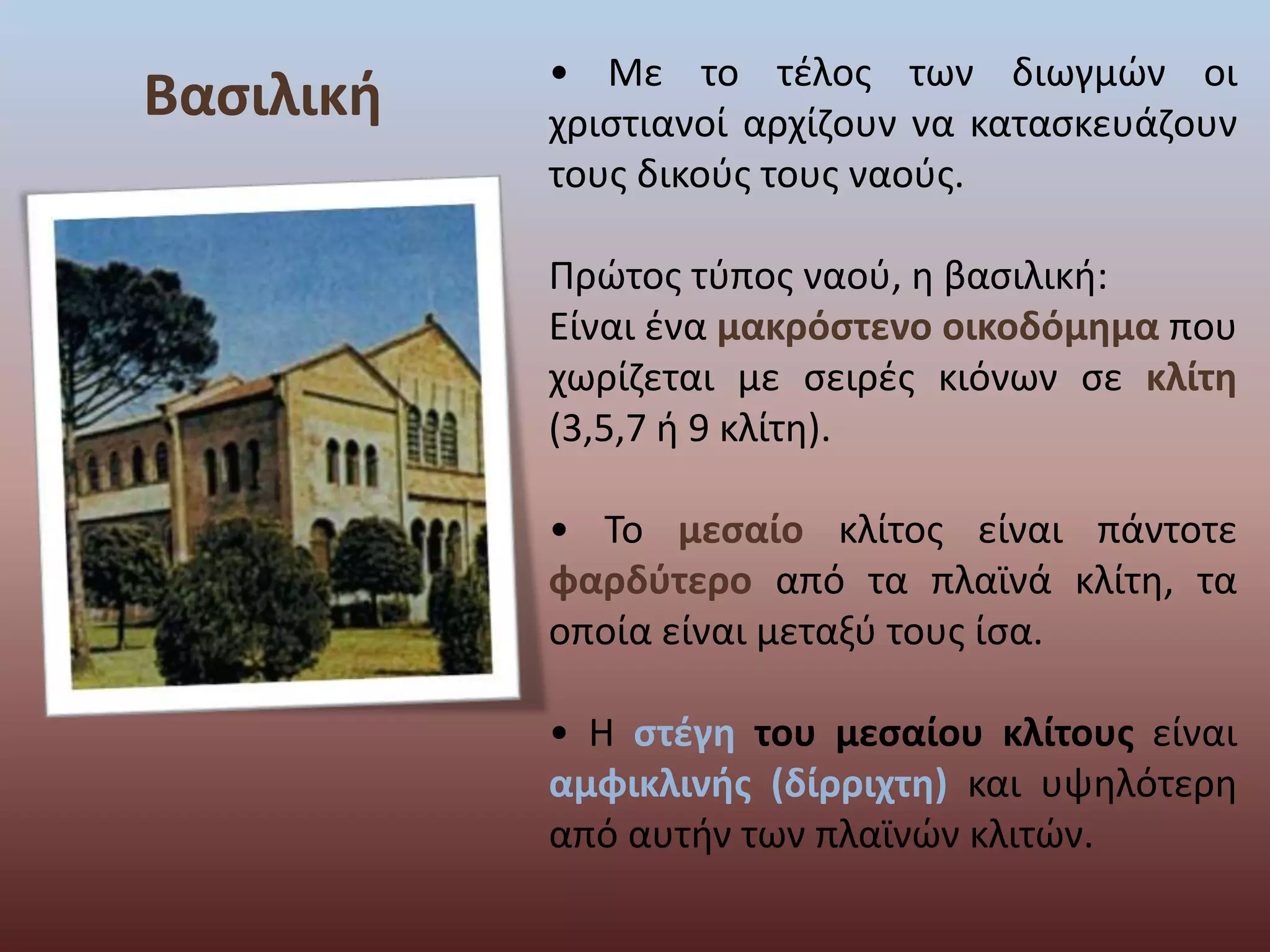 Βασιλική • Με το τέλος των διωγμών οι 
χριστιανοί αρχίζουν να κατασκευάζουν 
τους δικούς τους ναούς. 
Πρώτος τύπος ναού, η βασιλική: 
Είναι ένα μακρόστενο οικοδόμημα που 
χωρίζεται με σειρές κιόνων σε κλίτη 
(3,5,7 ή 9 κλίτη). 
• Το μεσαίο κλίτος είναι πάντοτε 
φαρδύτερο από τα πλαϊνά κλίτη, τα 
οποία είναι μεταξύ τους ίσα. 
• Η στέγη του μεσαίου κλίτους είναι 
αμφικλινής (δίρριχτη) και υψηλότερη 
από αυτήν των πλαϊνών κλιτών. 
 