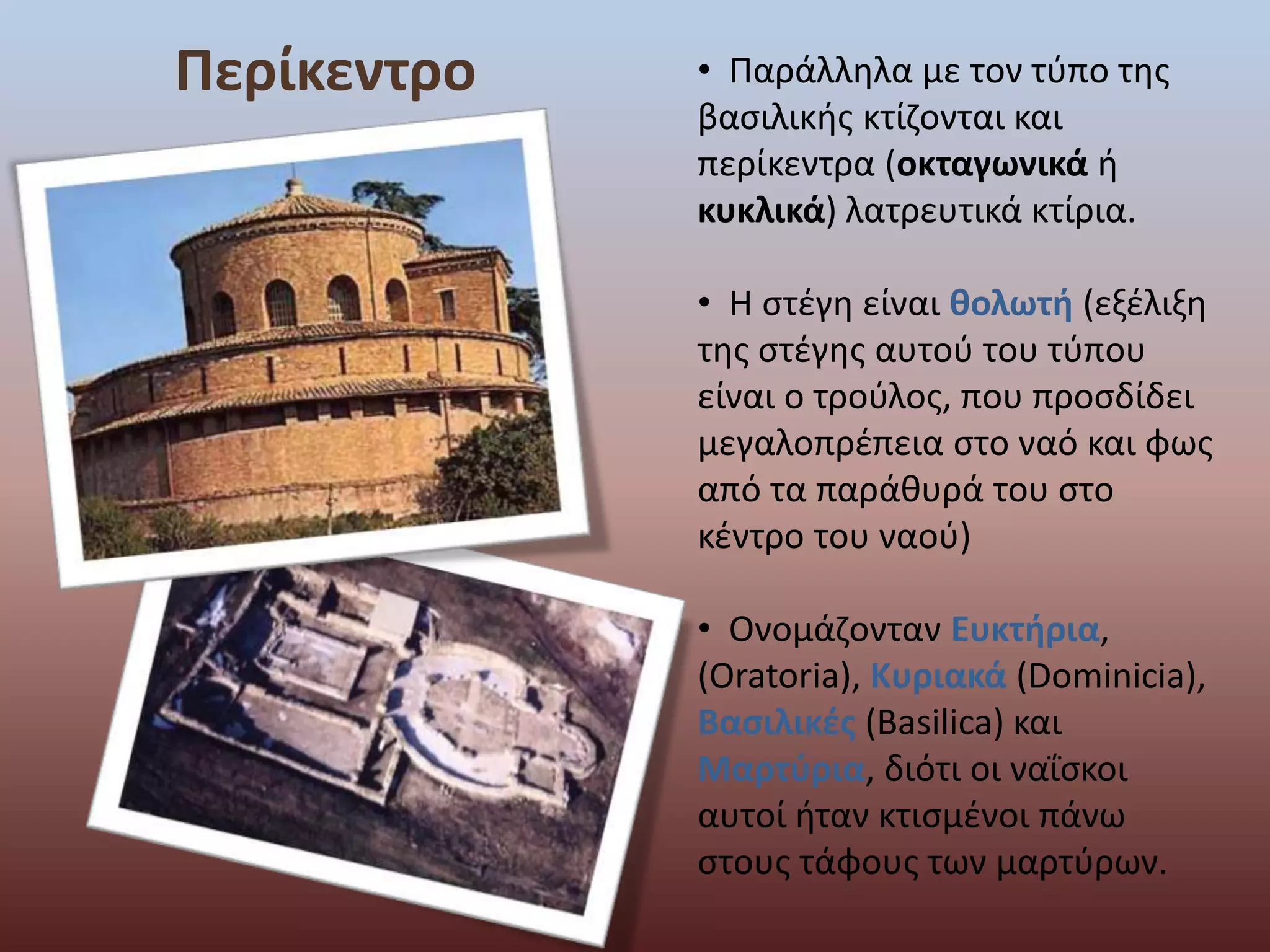 Περίκεντρο • Παράλληλα με τον τύπο της 
βασιλικής κτίζονται και 
περίκεντρα (οκταγωνικά ή 
κυκλικά) λατρευτικά κτίρια. 
• Η στέγη είναι θολωτή (εξέλιξη 
της στέγης αυτού του τύπου 
είναι ο τρούλος, που προσδίδει 
μεγαλοπρέπεια στο ναό και φως 
από τα παράθυρά του στο 
κέντρο του ναού) 
• Ονομάζονταν Ευκτήρια, 
(Oratoria), Κυριακά (Dominicia), 
Βασιλικές (Basilica) και 
Μαρτύρια, διότι οι ναΐσκοι 
αυτοί ήταν κτισμένοι πάνω 
στους τάφους των μαρτύρων. 
 