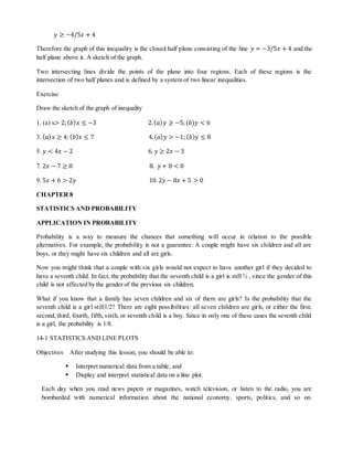 푦 ≥ −4/5푥 + 4 
Therefore the graph of this inequality is the closed half plane consisting of the line 푦 = −3/5푥 + 4 and the 
half plane above it. A sketch of the graph. 
Two intersecting lines divide the points of the plane into four regions. Each of these regions is the 
intersection of two half planes and is defined by a system of two linear inequalities. 
Exercise 
Draw the sketch of the graph of inequality 
1. (a) x> 2; (푏)푥 ≤ −3 2. (푎)푦 ≥ −5; (푏)푦 < 6 
3. (푎)푥 ≥ 4; (푏)푥 ≤ 7 4. (푎)푦 > −1; (푏)푦 ≤ 8 
5. 푦 < 4푥 − 2 6. 푦 ≥ 2푥 − 3 
7. 2푥 − 7 ≥ 0 8. 푦 + 8 < 0 
9. 5푥 + 6 > 2푦 10. 2푦 − 8푥 + 5 > 0 
CHAPTER 8 
STATISTICS AND PROBABILITY 
APPLICATION IN PROBABILITY 
Probability is a way to measure the chances that something will occur in relation to the possible 
alternatives. For example, the probability is not a guarantee. A couple might have six children and all are 
boys, or they might have six children and all are girls. 
Now you might think that a couple with six girls would not expect to have another girl if they decided to 
have a seventh child. In fact, the probability that the seventh child is a girl is still ½ , since the gender of this 
child is not affected by the gender of the previous six children. 
What if you know that a family has seven children and six of them are girls? Is the probability that the 
seventh child is a girl still1/2? There are eight possibilities: all seven children are girls, or either the first, 
second, third, fourth, fifth, sixth, or seventh child is a boy. Since in only one of these cases the seventh child 
is a girl, the probability is 1/8. 
14-1 STATISTICS AND LINE PLOTS 
Objectives After studying this lesson, you should be able to: 
 Interpret numerical data from a table, and 
 Display and interpret statistical data on a line plot. 
Each day when you read news papers or magazines, watch television, or listen to the radio, you are 
bombarded with numerical information about the national economy, sports, politics, and so on. 
 