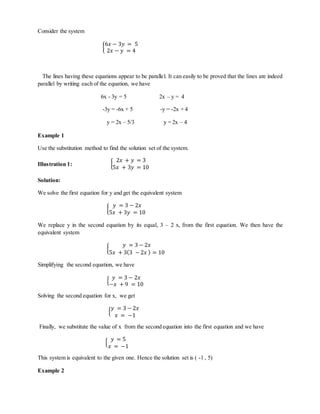Consider the system 
{ 
6푥 − 3푦 = 5 
2푥 − 푦 = 4 
The lines having these equations appear to be parallel. It can easily to be proved that the lines are indeed 
parallel by writing each of the equation, we have 
6x - 3y = 5 2x – y = 4 
-3y = -6x + 5 -y = -2x + 4 
y = 2x – 5/3 y = 2x – 4 
Example 1 
Use the substitution method to find the solution set of the system. 
2푥 + 푦 = 3 
5푥 + 3푦 = 10 
Illustration 1: { 
Solution: 
We solve the first equation for y and get the equivalent system 
{ 
푦 = 3 − 2푥 
5푥 + 3푦 = 10 
We replace y in the second equation by its equal, 3 – 2 x, from the first equation. We then have the 
equivalent system 
{ 
푦 = 3 − 2푥 
5푥 + 3(3 − 2푥 ) = 10 
Simplifying the second equation, we have 
푦 = 3 − 2푥 
−푥 + 9 = 10 
{ 
Solving the second equation for x, we get 
푦 = 3 − 2푥 
푥 = −1 
{ 
Finally, we substitute the value of x from the second equation into the first equation and we have 
{ 
푦 = 5 
푥 = −1 
This system is equivalent to the given one. Hence the solution set is ( -1 , 5) 
Example 2 
 
