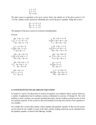 { 
푥 = 2 
푦 = 1 
푧 = 1/2 
The latter system is equivalent to the given system. Hence the solution set of the given system is (2,1 
,1/2).The solution can be checked by substituting into each of the given equations. Doing this we have 
{ 
2 − 1 + 2 = 3 
4 − 3 − 1 = 0 
4 − 1 − 1 = 2 
The equations of the given system are consistent and independent. 
Exercise 
4푥 + 3푦 + 푧 = 15 
푥 − 푦 − 2푧 = 2 
2푥 − 2푦 + 푧 = 4 
1.) { 
2푥 + 3푦 + 푧 = 8 
5푥 + 2푦 + 3푧 = −13 
푥 − 2푦 + 5푧 = 15 
2.) { 
푥 − 푦 + 3푧 = 2 
2푥 + 2푦 − 푧 = 5 
5푥 + 2푧 = 7 
3.) { 
4.) { 
3푥 + 2푦 − 푧 = 4 
3푥 + 푦 + 3푧 = −2 
6푥 − 3푦 − 2푧 = −6 
2푥 − 3푦 − 5푧 = 4 
푥 + 7푦 + 6푧 = −7 
7푥 + 2푦 − 9푧 = 6 
5.) { 
6.) { 
3푥 − 2푦 + 4푧 = 4 
7푥 − 5푦 − 푧 = 9 
푥 + 9푦 − 9푧 = 1 
3푥 − 5푦 + 2푧 = −2 
7.) { 
2푥 + 3푧 = −3 
4푦 − 3푧 = 8 
8.) { 
푥 − 푦 = 2 
3푦 + 푧 = 1 
푥 − 2푧 = 7 
3푥 − 2푦 = 1 
푧 − 푦 = 5 
푧 − 2푥 = 5 
9.) { 
10.) { 
푥 − 푦 + 5푧 = 2 
4푥 − 3푦 + 5푧 = 3 
3푥 − 2푦 + 4푧 = 1 
6.3 SYSTEMS INVOLVING QUADRATIC EQUATIONS 
In sections 6.1 and 6.2 our discussions of systems of equations was confined to linear systems. However, 
a number of applications lead to nonlinear systems as illustrated in exercises 25 through 36. The word 
problems in these exercises use concepts presented previously, but the resulting systems involve at least 
one quadratic equation. In this section we discussed methods of solving such systems of two equations in 
two variables. 
We consider first a system that contains a linear equation and quadratic equation. In this case the system 
can be solved for one variable in terms of the other, and the resulting expression can be substituted into 
the quadratic equation, as shown in the following example. 
 
