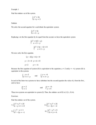 Example 1 
Find the solution set of the system. 
푦2 = 4푥 
푥 + 푦 = 3 
{ 
Solution 
We solve the second equation for x and obtain the equivalent system. 
푦2 = 4푥 
푥 = 3 − 푦 
{ 
Replacing x in the first equation by its equal from the second, we have the equivalent system 
{ 
푦2 = 4(3 − 푦) 
푥 = 3 − 푦 
푦2 + 4푦 − 12 = 0 
{ 
푥 = 3 − 푦 
We now solve the first equation. 
(푦 − 2)(푦 + 6) = 0 
푦 − 2 = 0 푦 + 6 = 0 
y= 2 푦 = −6 
Because the first equation of system (II) is equivalent to the equations 푦 = 2 and 푦 = −6, system (II) is 
equivalent to the systems 
{ 
푦 = 2 
푥 = 3 − 푦 and { 
푦 = −6 
푥 = 3 − 푦 
In each of the latter two systems we have substitute into the second equation the value of y from the first , 
and we have 
푦 = 2 
푥 = 1 
{ 
and { 
푦 = −6 
푥 = 9 
These two systems are equivalent to system (I). Thus, the solution set of (I) is (1,2) , (9,-6). 
Exercises 
Find the solution set of the system. 
푥2 + 푦2 = 25 
푥 − 푦 + 1 = 0 
1.) { 
2.) { 
푥2 + 푦2 = 25 
푥 − 2푦 = −2 
푥2 − 푦 = 1 
푥2 − 2푦 = −1 
3.) { 
4.) { 
푥2 − 푦2 = 9 
2푥 + 푦 = 6 
 