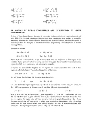 푥2 − 푦2 = 9 
푥 + 푦 = 5 
5.) { 
4푥2 + 푦2 = 25 
2푥 + 푦 + 1 = 0 
6.) { 
푥2 − 푦 − 4 = 0 
푥 − 푦 − 3 = 0 
7.) { 
8.) { 
4푥2 + 푦 − 3 = 0 
8푥 + 푦 − 7 = 0 
푥2 − 2푦2 = 2 
푥 + 2푦 = 2 
9.) { 
10.) { 
4푥2 + 푦2 = 17 
푥2 + 푦 = 5 
6.4 SYSTEMS OF LINEAR INEQUALITIES AND INTRODUCTION TO LINEAR 
PROGRAMMING 
Systems of linear inequalities are important in economics, business, statistics, science, engineering, and 
other fields. With electronic computers performing most of the computation, large numbers of inequalities 
with many unknowns are usually involved. In this section we briefly discuss how to solve system of 
linear inequalities. We then give an introduction to linear programming, a related approach to decision 
making problems. 
Statement of the form 
퐴푥 + 퐵푦 + 퐶 > 0 퐴푥 + 퐵푦 + 퐶 < 0 
퐴푥 + 퐵푦 + 퐶 ≥ 0 퐴푥 + 퐵푦 + 퐶 ≤ 0 
Where A,B and C are constants, A and B are not both zero, are inequalities of first degree in two 
variables. By the graph of such an inequality, we mean the (x, y) in the rectangular Cartesian coordinate 
system for which (x, y) is an ordered pair satisfying the inequality. 
Every line in a plane divides the plane into two regions, one on each side of the line. Each of these 
regions is called a half plane. The graphs of inequalities of the forms. 
퐴푥 + 퐵푦 + 퐶 > 0 and 퐴푥 + 퐵푦 + 퐶 < 0 
Are half planes. We shall show this for the particular inequalities 
2푥 − 푦 − 4 > 0 푎푛푑 퐴푥 + 퐵푦 + 퐶 < 0 
Let L be the line having the equation 2푥 − 푦 − 4 = 0. If we solve this equation for y, we obtain 푦 = 
2푥 − 4. If (x, y) is any point in the plane, exactly one of the following statements holds: 
푦 = 2푥 − 4 푦 > 2푥 − 4 푦 < 2푥 − 4 
Now, 푦 > 2푥 − 4 if and only if the point (x, y) is any point (x, 2x - 4) on line L; Furthermore, 푦 < 2푥 − 
4 if and only if the point (x, y) is below the point (x, 2x - 4) on L; therefore the line L divides the plane 
into two regions. One region is the half plane above L, which is the graph of inequality 푦 > 2푥 − 4, and 
the other region is the half plane above L, which is the graph of the inequalities 푦 > 2푥 − 4, and the 
region is the half plane below L, which is the graph of inequality 푦 < 2푥 − 4. A similar discussion holds 
for any line L having an equation of the form 퐴푥 + 퐵푦 + 퐶 = 0 푤ℎ푒푟푒 퐵 ≠ 0. 
 