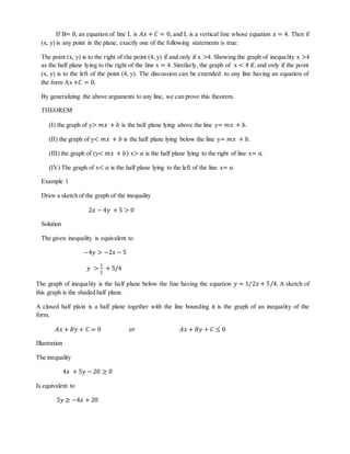 If B= 0, an equation of line L is 퐴푥 + 퐶 = 0, and L is a vertical line whose equation 푥 = 4. Then if 
(x, y) is any point in the plane, exactly one of the following statements is true: 
The point (x, y) is to the right of the point (4, y) if and only if x >4. Showing the graph of inequality x >4 
as the half plane lying to the right of the line x = 4. Similarly, the graph of x < 4 if, and only if the point 
(x, y) is to the left of the point (4, y). The discussion can be extended to any line having an equation of 
the form Ax +퐶 = 0. 
By generalizing the above arguments to any line, we can prove this theorem. 
THEOREM 
(I) the graph of y> 푚푥 + 푏 is the half plane lying above the line y= 푚푥 + 푏. 
(II) the graph of y< 푚푥 + 푏 is the half plane lying below the line y= 푚푥 + 푏. 
(III) the graph of (y< 푚푥 + 푏) x> 푎 is the half plane lying to the right of line x= 푎. 
(IV) The graph of x< 푎 is the half plane lying to the left of the line x= 푎. 
Example 1 
Draw a sketch of the graph of the inequality 
2푥 − 4푦 + 5 > 0 
Solution 
The given inequality is equivalent to 
−4푦 > −2푥 − 5 
푦 > 
1 
2 
+ 5/4 
The graph of inequality is the half plane below the line having the equation 푦 = 1/2푥 + 5/4. A sketch of 
this graph is the shaded half plane. 
A closed half plain is a half plane together with the line bounding it is the graph of an inequality of the 
form. 
퐴푥 + 퐵푦 + 퐶 = 0 표푟 퐴푥 + 퐵푦 + 퐶 ≤ 0 
Illustration 
The inequality 
4푥 + 5푦 − 20 ≥ 0 
Is equivalent to 
5푦 ≥ −4푥 + 20 
 