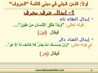 أأوولالاً: ً: : ا: ا االلللححنن االلججلليي ففيي ممببننىى االلككللممةة ""االلححررووفف"" 
--11 إإببدداالل ححررفف ببححررفف 
• إبدال الطاء تاء 
قوله تعالى: ا "وَابَادَاأَا خَالْإقَا الِيْإنسَاسَاانِي مِين طِيينٍ””السجدة 7 
فيقال (تين) 
• إبدال الضاد دال 
في قوله تعالى: ا "وَاإِينْإ يَامْإسَاسْإك  اللَّا بِيضُورٍّ  فَالَا كَااشِيف  لَاهُو إِيلاَّا هُووَا”النععام 
17 
فيقال (بدر) 
wwwwww..ffaatteemmaaeellsshhiikkhh..ccoomm 66 
 