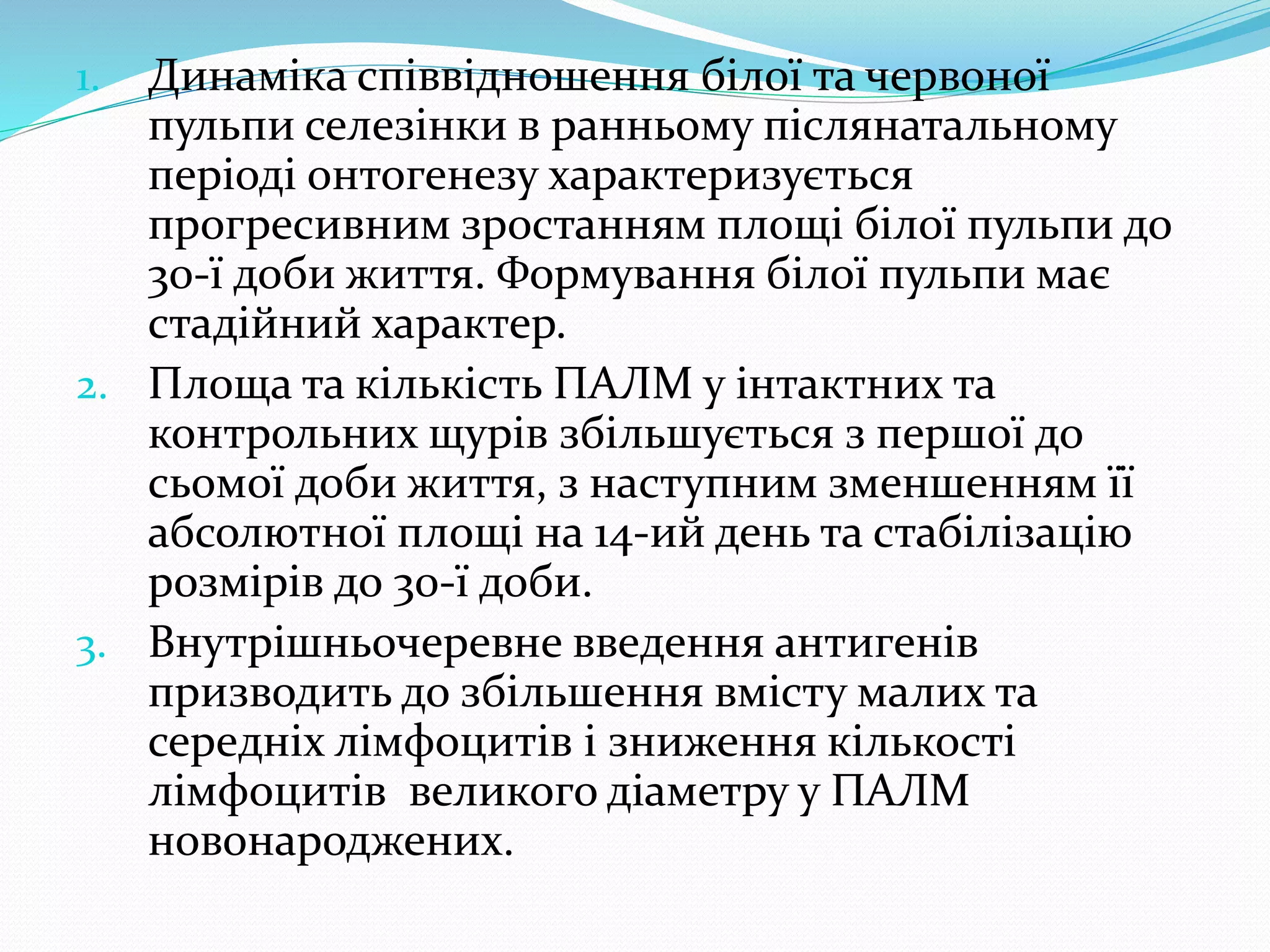 1. Динаміка співвідношення білої та червоної 
пульпи селезінки в ранньому післянатальному 
періоді онтогенезу характеризується 
прогресивним зростанням площі білої пульпи до 
30-ї доби життя. Формування білої пульпи має 
стадійний характер. 
2. Площа та кількість ПАЛМ у інтактних та 
контрольних щурів збільшується з першої до 
сьомої доби життя, з наступним зменшенням її 
абсолютної площі на 14-ий день та стабілізацію 
розмірів до 30-ї доби. 
3. Внутрішньочеревне введення антигенів 
призводить до збільшення вмісту малих та 
середніх лімфоцитів і зниження кількості 
лімфоцитів великого діаметру у ПАЛМ 
новонароджених. 
 