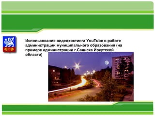 Использование видеохостинга YouTube в работе 
администрации муниципального образования (на 
примере администрации г.Саянска Иркутской 
области) 
 