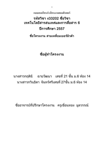 1 
แบบเสนอโครงร่างโครงงานคอมพิวเตอร์ 
รหัสวิชา ง33202 ชื่อวิชา 
เทคโนโลยีสารสนเทศและการสื่อสาร 6 
ปีการศึกษา 2557 
ชื่อโครงงาน สามเหลี่ยมเบอร์มิวด้า 
ชื่อผู้ทาโครงงาน 
นางสาวกฤตินี ฉายวัฒนา เลขที่ 21 ชั้น ม.6 ห้อง 14 
นางสาวกวินธิดา จันทร์ศรี เลขที่ 27 ชั้น ม.6 ห้อง 14 
ชื่ออาจารย์ที่ปรึกษาโครงงาน ครูเขื่อนทอง มูลวรรณ์ 
 