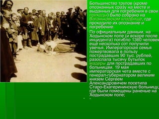  Большинство ттррууппоовв ((ккррооммее 
ооппооззннаанннныыхх ссррааззуу ннаа ммеессттее ии 
ввыыддаанннныыхх ддлляя ппооггррееббеенниияя вв ссввооии 
ппррииххооддыы)) ббыыллоо ссооббрраанноо ннаа 
ВВааггааннььккооввссккоомм ккллааддббиищщее,, ггддее 
ппррооххооддииллоо иихх ооппооззннааннииее ии 
ппооггррееббееннииее.. 
 ППоо ооффииццииааллььнныымм ддаанннныымм,, ннаа 
ХХооддыыннссккоомм ппооллее ((ии ввссккооррее ппооссллее 
ииннццииддееннттаа)) ппооггииббллоо 11336600 ччееллооввеекк,, 
еещщёё ннеессккооллььккоо ссоотт ппооллууччииллии 
ууввееччььяя.. ИИммппееррааттооррссккааяя ссееммььяя 
ппоожжееррттввооввааллаа вв ппооллььззуу 
ппооссттррааддааввшшиихх 9900 ттыысс.. ррууббллеейй,, 
ррааззооссллааллаа ттыыссяяччуу ббууттыыллоокк 
ммааддееррыы ддлляя ппооссттррааддааввшшиихх ппоо 
ббооллььннииццаамм.. 1199 ммааяя 
ииммппееррааттооррссккааяя ччееттаа ввммеессттее сс 
ггееннеерраалл--ггууббееррннааттоорроомм ввееллииккиимм 
ккнняяззеемм ССееррггеееемм 
ААллееккссааннддррооввииччеемм ппооссееттииллаа 
ССттаарроо--ЕЕккааттееррииннииннссккууюю ббооллььннииццуу,, 
ггддее ббыыллии ппооммеещщеенныы ррааннеенныыее ннаа 
ХХооддыыннссккоомм ппооллее;; 
 ».. 
 