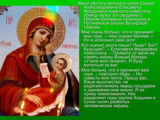 Жена убитого великого ккнняяззяя ССееррггееяя 
ААллееккссааннддррооввииччаа ЕЕллииссааввееттаа 
ФФееддооррооввннаа ппоожжееллааллаа ннааввеессттииттьь 
ууббииййццуу ммуужжаа.. ЕЕее ссввииддааннииее сс 
ИИвваанноомм ККаалляяееввыымм ппррооииззоошшллоо вв 
ППууггааччееввссккоойй ббаашшннее ББууттыыррссккоойй 
ттююррььммыы.. 
–– ММннее ооччеенньь ббооллььнноо,, ччттоо яя ппррииччиинниилл 
вваамм ггооррее,, –– ттииххоо ссккааззаалл ККаалляяеевв.. –– 
ННоо яя ииссппооллнниилл ссввоойй ддооллгг.. 
–– ККттоо ооццеенниитт ддооллггии ннаашшии?? ЛЛююддии?? ББоогг?? 
ББууддуущщееее??....–– ЕЕллииссааввееттаа ФФееддооррооввннаа 
ппооммооллччааллаа.. –– ППррииммииттее оотт ммеенняя ннаа 
ппааммяяттьь ииккооннккуу ББоожжььеейй ММааттееррии 
«УУттооллии ммоояя ппееччааллии».. ЯЯ ббууддуу 
ммооллииттььссяя ззаа вваасс.. 
–– ММннее ббооллььнноо,, ччттоо яя ппррииччиинниилл вваамм 
ггооррее,, –– ппооввттоорриилл ИИвваанн.. –– ННоо 
ссооввеессттьь ммоояя ччииссттаа.. ППрроошшуу вваасс,, 
ВВаашшее ввыыссооччеессттввоо,, ннее 
ххооддааттааййссттввооввааттьь ппеерреедд ггооссууддаарреемм 
оо ддааррооввааннииии ммннее жжииззннии.. ЯЯ ннее 
ппррииммуу ппооммииллоовваанниияя.. ННаасс 
ррааззддеелляяюютт ггооррыы ттррууппоовв ХХооддыыннккии ии 
ссооттннии ттыыссяячч ррааззббииттыыхх 
ччееллооввееччеессккиихх ссееррддеецц.. 
 