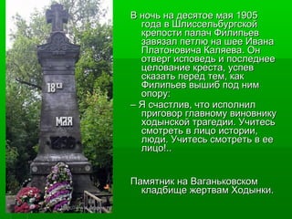 ВВ ннооччьь ннаа ддеессяяттооее ммааяя 11990055 
ггооддаа вв ШШллииссссееллььббууррггссккоойй 
ккррееппооссттии ппааллаачч ФФииллииппььеевв 
ззааввяяззаалл ппееттллюю ннаа шшееее ИИввааннаа 
ППллааттооннооввииччаа ККаалляяеевваа.. ООнн 
ооттввеерргг ииссппооввееддьь ии ппооссллееддннееее 
ццееллооввааннииее ккрреессттаа,, ууссппеевв 
ссккааззааттьь ппеерреедд ттеемм,, ккаакк 
ФФииллииппььеевв ввыышшиибб ппоодд нниимм 
ооппоорруу:: 
–– ЯЯ ссччаассттллиивв,, ччттоо ииссппооллнниилл 
ппррииггооввоорр ггллааввннооммуу ввииннооввннииккуу 
ххооддыыннссккоойй ттррааггееддииии.. УУччииттеессьь 
ссммооттррееттьь вв ллииццоо ииссттооррииии,, 
ллююддии.. УУччииттеессьь ссммооттррееттьь вв ееее 
ллииццоо!!.... 
ППааммяяттнниикк ннаа ВВааггааннььккооввссккоомм 
ккллааддббиищщее жжееррттвваамм ХХооддыыннккии.. 
 