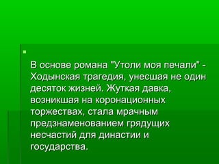  
В основе ррооммааннаа ""УУттооллии ммоояя ппееччааллии"" -- 
ХХооддыыннссккааяя ттррааггееддиияя,, ууннеессшшааяя ннее ооддиинн 
ддеессяяттоокк жжииззннеейй.. ЖЖууттккааяя ддааввккаа,, 
ввооззннииккшшааяя ннаа ккооррооннааццииоонннныыхх 
ттоорржжеессттвваахх,, ссттааллаа ммррааччнныымм 
ппррееддззннааммееннооввааннииеемм ггрряяддуущщиихх 
ннеессччаассттиийй ддлляя ддииннаассттииии ии 
ггооссууддааррссттвваа.. 
 