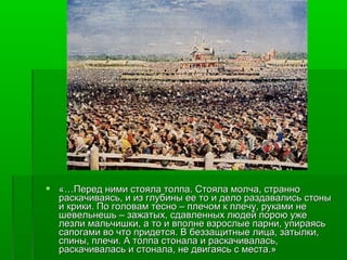  «…Перед ними стояла толпа. Стояла ммооллччаа,, ссттрраанннноо 
рраассккааччииввааяяссьь,, ии иизз ггллууббиинныы ееее ттоо ии ддееллоо ррааззддааввааллииссьь ссттоонныы 
ии ккррииккии.. ППоо ггооллоовваамм ттеесснноо –– ппллееччоомм кк ппллееччуу,, ррууккааммии ннее 
шшееввееллььннеешшьь –– ззаажжааттыыхх,, ссддааввллеенннныыхх ллююддеейй ппооррооюю уужжее 
ллееззллии ммааллььччиишшккии,, аа ттоо ии ввппооллннее ввззррооссллыыее ппааррннии,, ууппииррааяяссьь 
ссааппооггааммии ввоо ччттоо ппррииддееттссяя.. ВВ ббееззззаащщииттнныыее ллииццаа,, ззааттыыллккии,, 
ссппиинныы,, ппллееччии.. АА ттооллппаа ссттооннааллаа ии рраассккааччииввааллаассьь,, 
рраассккааччииввааллаассьь ии ссттооннааллаа,, ннее ддввииггааяяссьь сс ммеессттаа..»
 
