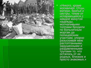  «ННииккооггоо,, ккррооммее 
ммооссккввииччеейй.. ООттццыы,, 
ммааттееррии,, ббррааттььяя ии 
ссеессттррыы,, ттииххииее оотт 
ииссппаарряяюющщееййссяя сс 
ккаажжддоойй ммииннууттоойй 
ннааддеежжддыы,, 
ммооллччааллииввыыммии 
ттооллппааммии ббррооддииллии 
ппоо ббооллььннииччнныымм 
ммооррггаамм ддаа 
ппооллииццееййссккиимм 
ууччаассттккаамм,, ууппооррнноо 
ррааззыыссккииввааяя ммеежж 
рраассттооппттаанннныыммии,, 
ззааддуушшеенннныыммии ии 
ррааззддааввллеенннныыммии 
ттррууппааммии ттоо,, ччттоо 
ооссттааллооссьь оотт иихх 
рроодднныыхх,, ббллииззккиихх ии 
ппррооссттоо ззннааккооммыыхх..»
 