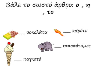 Βάλε το σωστό άρθρο: ο , η 
, το 
___ σοκολάτα 
____ παγωτό 
____ καρότο 
____ ιπποπόταμος 
 