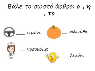 Βάλε το σωστό άρθρο: ο , η 
_____ τιμόνι 
___ κολοκύθα 
_____ λεμόνι 
, το 
___ νοσοκόμα 
 