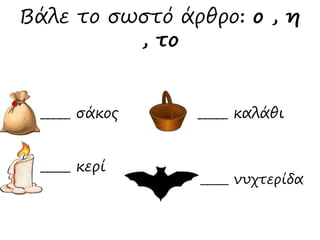 Βάλε το σωστό άρθρο: ο , η 
_____ σάκος 
_____ καλάθι 
_____ νυχτερίδα 
_____ κερί 
, το 
 
