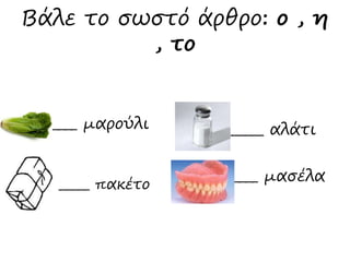Βάλε το σωστό άρθρο: ο , η 
_____ μαρούλι 
_____ αλάτι 
, το 
_____ πακέτο _____ μασέλα 
