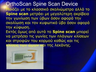 OrthoScan Spine Scan Device 
Μοιάζει με το κλασσικό σκολιώμετρο αλλά το Spine scan μετράει με μεγαλύτερη ακρίβεια την γωνίωση των ύβων όσον αφορά την σκολίωση και τον κυφωτικό ύβο όσον αφορά την κύφωση. Εκτός όμως από αυτά το Spine scan μπορεί να μετρήσει τις γωνίες των πλάγιων κλίσεων και στροφών του κορμού καθώς και τις κλίσεις των ώμων και της λεκάνης.  