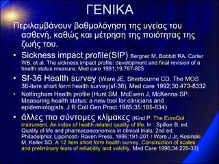ΓΕΝΙΚΑ 
Περιλαμβάνουν βαθμολόγηση της υγείας του ασθενή, καθώς και μέτρηση της ποιότητας της ζωής του. 
•Sickness impact profile(SIP) Bergner M, Bobbitt RA, Carter WB, et al. The sickness impact profile: development and final revision of a health status measure. Med care 1981;19:787-805 
•Sf-36 Health survey (Ware JE, Sherbourne CD. The MOS 36-item short form health survey(sf-36). Med care 1992;30:473-8332 
•Nottingham Health profile (Hunt SM, McEwen J, McKenna SP. Measuring health status: a new tool for clinicians and epidemiologists. J R Coll Gen Pract 1985;35:185-834) 
•άλλες πιο σύντομες κλίμακες (Kind P. The EuroQol instrument. An index of health related quality of life. In : Spilker B, ed. Quality of life and pharmacoeconomics in clinical trials. 2nd ed. Philadelphia: Lippincott- Raven Press, 1996:191-201 / Ware J Jr, Kosinski M, Keller SD. A 12 item short form health survey. Construction of scales and preliminary tests of reliability and validity. Med Care 1996;34:220-33)  