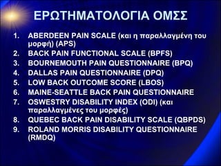 ΕΡΩΤΗΜΑΤΟΛΟΓΙΑ ΟΜΣΣ 
1.ABERDEEN PAIN SCALE (και η παραλλαγμένη του μορφή) (ΑPS) 
2.BACK PAIN FUNCTIONAL SCALE (BPFS) 
3.BOURNEMOUTH PAIN QUESTIONNAIRE (BPQ) 
4.DALLAS PAIN QUESTIONNAIRE (DPQ) 
5.LOW BACK OUTCOME SCORE (LBOS) 
6.MAINE-SEATTLE BACK PAIN QUESTIONNAIRE 
7.OSWESTRY DISABILITY INDEX (ODI) (και παραλλαγμένες του μορφές) 
8.QUEBEC BACK PAIN DISABILITY SCALE (QBPDS) 
9.ROLAND MORRIS DISABILITY QUESTIONNAIRE (RMDQ)  