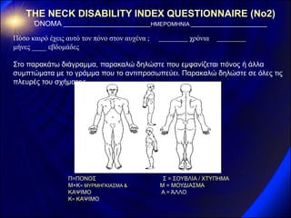 THE NECK DISABILITY INDEX QUESTIONNAIRE (Νο2) 
ΌΝΟΜΑ ΗΜΕΡΟΜΗΝΙΑ 
Πόσο καιρό έχεις αυτό τον πόνο στον αυχένα ; χρόνια 
μήνες ____ εβδομάδες 
Στο παρακάτω διάγραμμα, παρακαλώ δηλώστε που εμφανίζεται πόνος ή άλλα συμπτώματα με το γράμμα που το αντιπροσωπεύει. Παρακαλώ δηλώστε σε όλες τις πλευρές του σχήματος. 
Π=ΠΟΝΟΣ Σ = ΣΟΥΒΛΙΑ / ΧΤΥΠΗΜΑ 
Μ+Κ= ΜΥΡΜΗΓΚΙΑΣΜΑ & Μ = ΜΟΥΔΙΑΣΜΑ 
ΚΑΨΙΜΟ Α = ΆΛΛΟ 
Κ= ΚΑΨΙΜΟ 
 