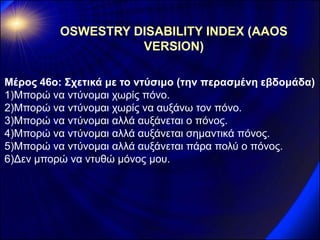 Μέρος 46ο: Σχετικά με το ντύσιμο (την περασμένη εβδομάδα) 
1)Μπορώ να ντύνομαι χωρίς πόνο. 
2)Μπορώ να ντύνομαι χωρίς να αυξάνω τον πόνο. 
3)Μπορώ να ντύνομαι αλλά αυξάνεται ο πόνος. 
4)Μπορώ να ντύνομαι αλλά αυξάνεται σημαντικά πόνος. 
5)Μπορώ να ντύνομαι αλλά αυξάνεται πάρα πολύ ο πόνος. 
6)Δεν μπορώ να ντυθώ μόνος μου. 
OSWESTRY DISABILITY INDEX (AAOS VERSION)  