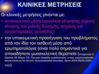 ΚΛΙΝΙΚΕΣ ΜΕΤΡΗΣΕΙΣ 
Οι κλινικές μετρήσεις γίνονται με: 
•αντικειμενικά μέσα (εργαλεία μέτρησης εύρους κίνησης και μυϊκής δύναμης, ιατρικές και εργαστηριακές μετρήσεις) 
•την υποκειμενική προσέγγιση του προβλήματος από τον ίδιο τον ασθενή μέσα από ερωτηματολόγια (είναι πολύ σημαντικά για οποιαδήποτε μυοσκελετική θεραπεία (Anagnostis C, Gatchel JR, Mayer TG. The pain disability questionnaire: a new psychometrically sound measure for chronic musculoskeletal disorders. Spine 2004;29(20):2290- 2302)  