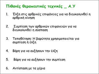 Πιθανές θεραπευτικές τεχνικές _ Α.Υ 
1.Έλξη στις αρθρικές επιφάνειες για να διευκολυνθεί η αρθρική κίνηση 
2. Συμπίεση των αρθρικών επιφανειών για να διευκολυνθεί η σύσπαση 
3.Τοποθέτηση: Η βαρύτητα χρησιμοποιείται για συμπίεση ή έλξη 
4.Βάρη για να αυξήσουν την έλξη 
5. Βάρη για να αυξήσουν την συμπίεση 
6.Αντίσταση με τα χέρια 