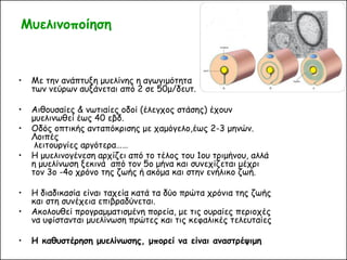 Μυελινοποίηση 
•Με την ανάπτυξη μυελίνης η αγωγιμότητα των νεύρων αυξάνεται από 2 σε 50μ/δευτ. 
•Αιθουσαίες & νωτιαίες οδοί (έλεγχος στάσης) έχουν μυελινωθεί έως 40 εβδ. 
•Οδός οπτικής ανταπόκρισης με χαμόγελο,έως 2-3 μηνών. Λοιπές λειτουργίες αργότερα…… 
•Η μυελινογένεση αρχίζει από το τέλος του 1ου τριμήνου, αλλά η μυελίνωση ξεκινά από τον 5ο μήνα και συνεχίζεται μέχρι τον 3ο -4ο χρόνο της ζωής ή ακόμα και στην ενήλικο ζωή. 
•Η διαδικασία είναι ταχεία κατά τα δύο πρώτα χρόνια της ζωής και στη συνέχεια επιβραδύνεται. 
•Ακολουθεί προγραμματισμένη πορεία, με τις ουραίες περιοχές να υφίστανται μυελίνωση πρώτες και τις κεφαλικές τελευταίες 
•Η καθυστέρηση μυελίνωσης, μπορεί να είναι αναστρέψιμη  