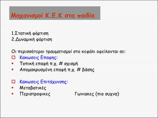 Μηχανισμοί Κ.Ε.Κ στα παιδία 
1.Στατική φόρτιση 
2.Δυναμική φόρτιση 
Οι περισσότεροι τραυματισμοί στο κεφάλι οφείλονται σε: 
Κακωσεις Επαφης: 
Τοπική επαφή π.χ. # σχισμή 
Απομακρυσμένη επαφή π.χ. # βάσης 
Κακωσεις Επιτάχυνσης: 
Μεταβατικές 
Περιστροφικες Γωνιακες (πιο συχνα)  
