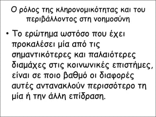 Ο ρόλος της κληρονομικότητας και του περιβάλλοντος στη νοημοσύνη 
•Το ερώτημα ωστόσο που έχει προκαλέσει μία από τις σημαντικότερες και παλαιότερες διαμάχες στις κοινωνικές επιστήμες, είναι σε ποιο βαθμό οι διαφορές αυτές αντανακλούν περισσότερο τη μία ή την άλλη επίδραση.  