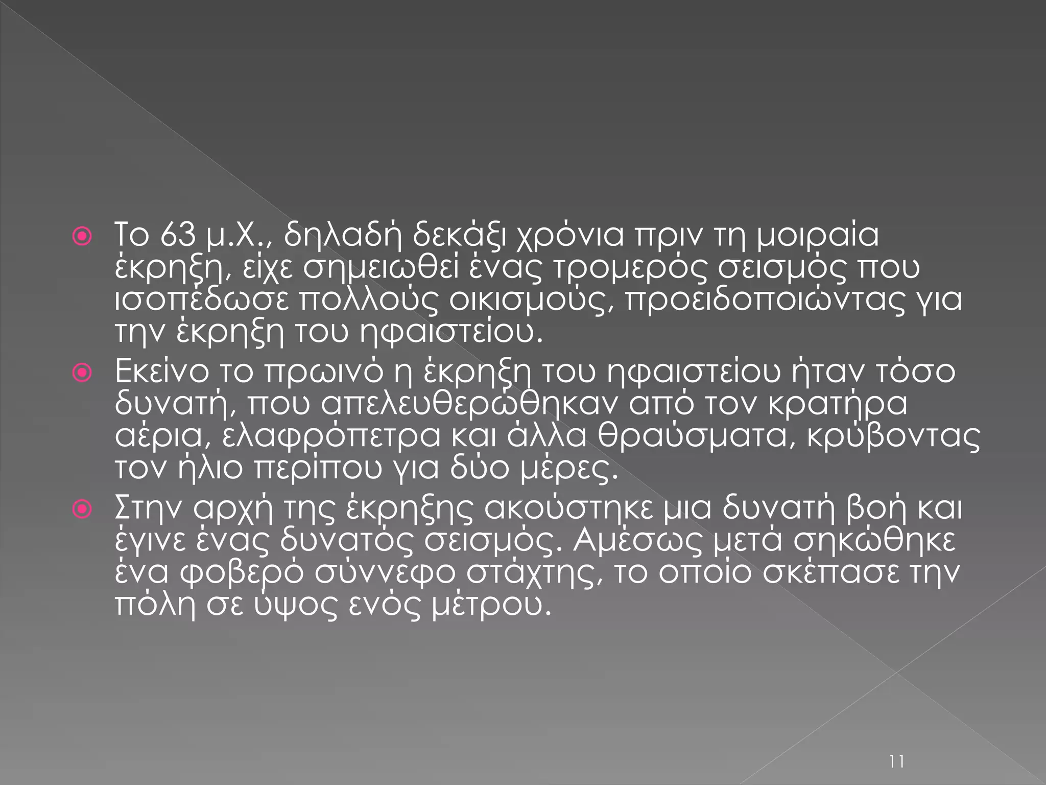  Το 63 μ.Χ., δηλαδή δεκάξι χρόνια πριν τη μοιραία 
έκρηξη, είχε σημειωθεί ένας τρομερός σεισμός που 
ισοπέδωσε πολλούς οικισμούς, προειδοποιώντας για 
την έκρηξη του ηφαιστείου. 
 Εκείνο το πρωινό η έκρηξη του ηφαιστείου ήταν τόσο 
δυνατή, που απελευθερώθηκαν από τον κρατήρα 
αέρια, ελαφρόπετρα και άλλα θραύσματα, κρύβοντας 
τον ήλιο περίπου για δύο μέρες. 
 Στην αρχή της έκρηξης ακούστηκε μια δυνατή βοή και 
έγινε ένας δυνατός σεισμός. Αμέσως μετά σηκώθηκε 
ένα φοβερό σύννεφο στάχτης, το οποίο σκέπασε την 
πόλη σε ύψος ενός μέτρου. 
11 
 