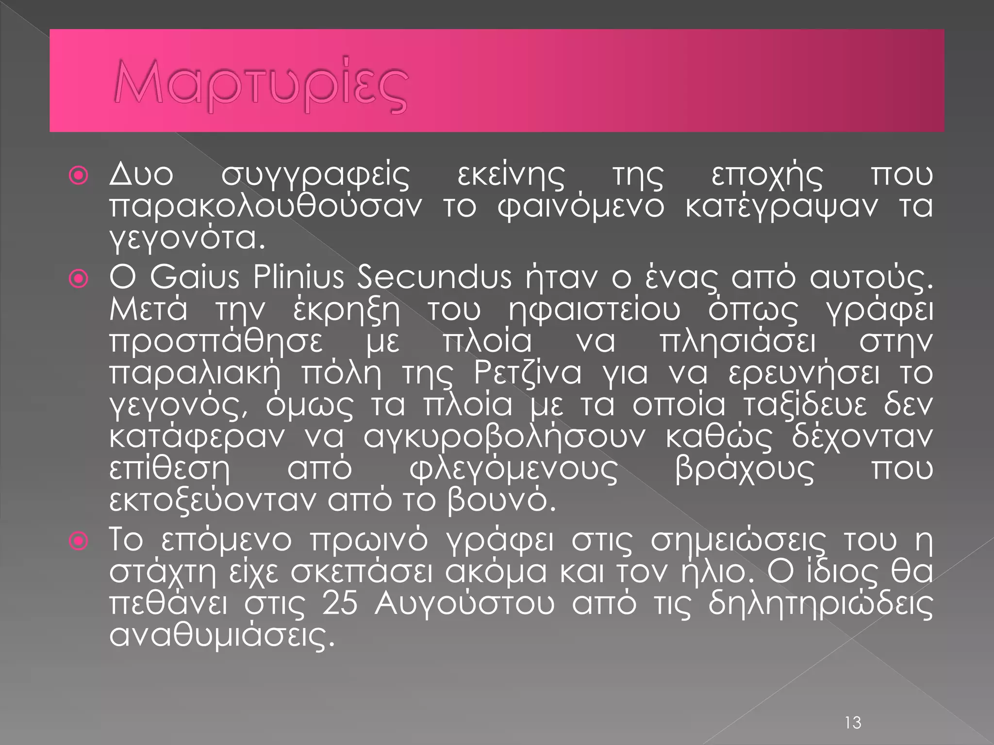  Δυο συγγραφείς εκείνης της εποχής που 
παρακολουθούσαν το φαινόμενο κατέγραψαν τα 
γεγονότα. 
 Ο Gaius Plinius Secundus ήταν ο ένας από αυτούς. 
Μετά την έκρηξη του ηφαιστείου όπως γράφει 
προσπάθησε με πλοία να πλησιάσει στην 
παραλιακή πόλη της Ρετζίνα για να ερευνήσει το 
γεγονός, όμως τα πλοία με τα οποία ταξίδευε δεν 
κατάφεραν να αγκυροβολήσουν καθώς δέχονταν 
επίθεση από φλεγόμενους βράχους που 
εκτοξεύονταν από το βουνό. 
 Το επόμενο πρωινό γράφει στις σημειώσεις του η 
στάχτη είχε σκεπάσει ακόμα και τον ήλιο. Ο ίδιος θα 
πεθάνει στις 25 Αυγούστου από τις δηλητηριώδεις 
αναθυμιάσεις. 
13 
 