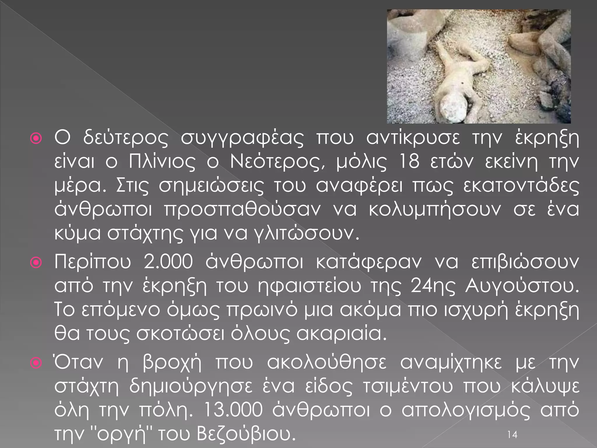 Ο δεύτερος συγγραφέας που αντίκρυσε την έκρηξη 
είναι ο Πλίνιος ο Νεότερος, μόλις 18 ετών εκείνη την 
μέρα. Στις σημειώσεις του αναφέρει πως εκατοντάδες 
άνθρωποι προσπαθούσαν να κολυμπήσουν σε ένα 
κύμα στάχτης για να γλιτώσουν. 
 Περίπου 2.000 άνθρωποι κατάφεραν να επιβιώσουν 
από την έκρηξη του ηφαιστείου της 24ης Αυγούστου. 
Το επόμενο όμως πρωινό μια ακόμα πιο ισχυρή έκρηξη 
θα τους σκοτώσει όλους ακαριαία. 
 Όταν η βροχή που ακολούθησε αναμίχτηκε με την 
στάχτη δημιούργησε ένα είδος τσιμέντου που κάλυψε 
όλη την πόλη. 13.000 άνθρωποι ο απολογισμός από 
την "οργή" του Βεζούβιου. 14 
 