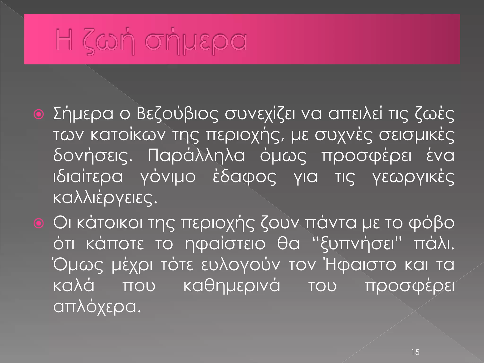  Σήμερα ο Βεζούβιος συνεχίζει να απειλεί τις ζωές 
των κατοίκων της περιοχής, με συχνές σεισμικές 
δονήσεις. Παράλληλα όμως προσφέρει ένα 
ιδιαίτερα γόνιμο έδαφος για τις γεωργικές 
καλλιέργειες. 
 Οι κάτοικοι της περιοχής ζουν πάντα με το φόβο 
ότι κάποτε το ηφαίστειο θα “ξυπνήσει” πάλι. 
Όμως μέχρι τότε ευλογούν τον Ήφαιστο και τα 
καλά που καθημερινά του προσφέρει 
απλόχερα. 
15 
 
