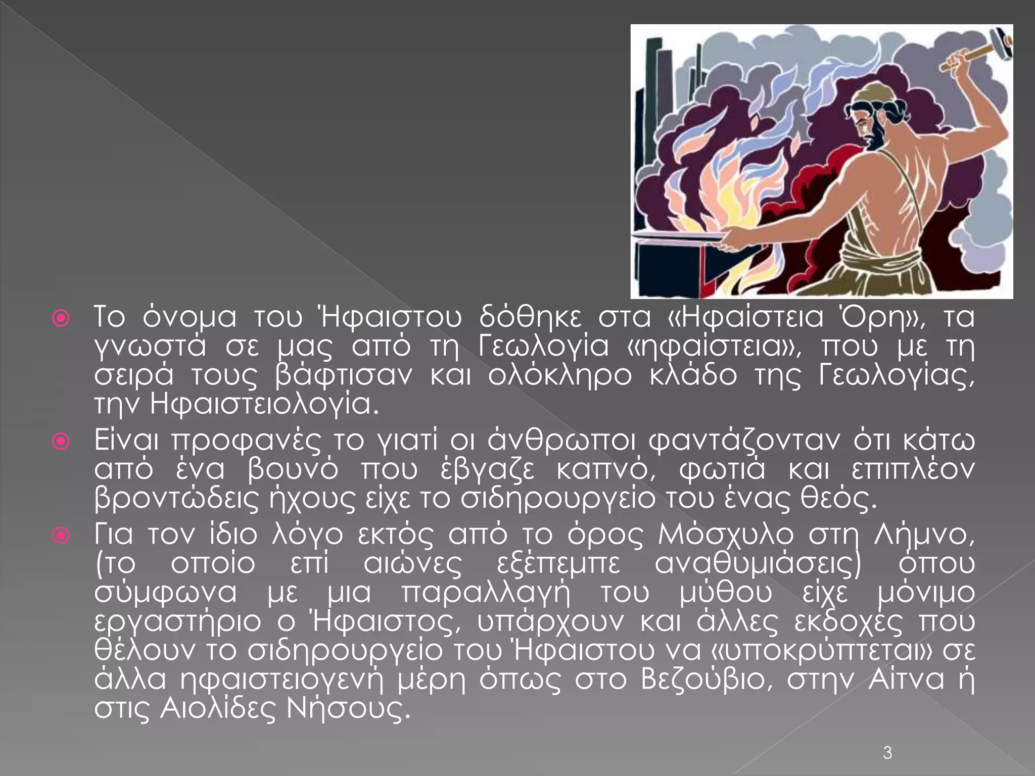  Το όνομα του Ήφαιστου δόθηκε στα «Ηφαίστεια Όρη», τα 
γνωστά σε μας από τη Γεωλογία «ηφαίστεια», που με τη 
σειρά τους βάφτισαν και ολόκληρο κλάδο της Γεωλογίας, 
την Ηφαιστειολογία. 
 Είναι προφανές το γιατί οι άνθρωποι φαντάζονταν ότι κάτω 
από ένα βουνό που έβγαζε καπνό, φωτιά και επιπλέον 
βροντώδεις ήχους είχε το σιδηρουργείο του ένας θεός. 
 Για τον ίδιο λόγο εκτός από το όρος Μόσχυλο στη Λήμνο, 
(το οποίο επί αιώνες εξέπεμπε αναθυμιάσεις) όπου 
σύμφωνα με μια παραλλαγή του μύθου είχε μόνιμο 
εργαστήριο ο Ήφαιστος, υπάρχουν και άλλες εκδοχές που 
θέλουν το σιδηρουργείο του Ήφαιστου να «υποκρύπτεται» σε 
άλλα ηφαιστειογενή μέρη όπως στο Βεζούβιο, στην Αίτνα ή 
στις Αιολίδες Νήσους. 
3 
 