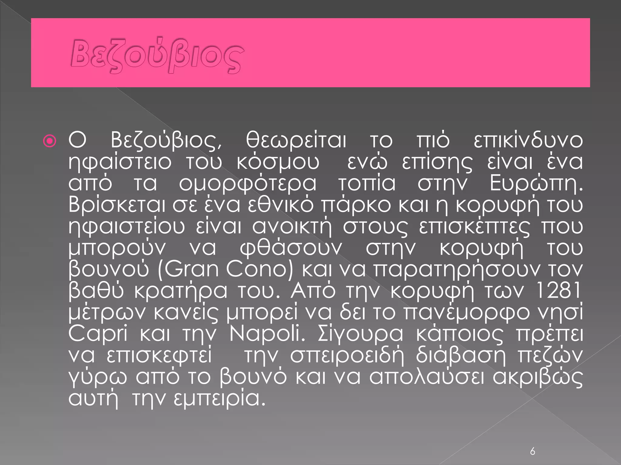  O Βεζούβιος, θεωρείται το πιό επικίνδυνο 
ηφαίστειο του κόσμου ενώ επίσης είναι ένα 
από τα ομορφότερα τοπία στην Ευρώπη. 
Βρίσκεται σε ένα εθνικό πάρκο και η κορυφή του 
ηφαιστείου είναι ανοικτή στους επισκέπτες που 
μπορούν να φθάσουν στην κορυφή του 
βουνού (Gran Cono) και να παρατηρήσουν τον 
βαθύ κρατήρα του. Από την κορυφή των 1281 
μέτρων κανείς μπορεί να δει το πανέμορφο νησί 
Capri και την Napoli. Σίγουρα κάποιος πρέπει 
να επισκεφτεί την σπειροειδή διάβαση πεζών 
γύρω από το βουνό και να απολαύσει ακριβώς 
αυτή την εμπειρία. 
6 
 