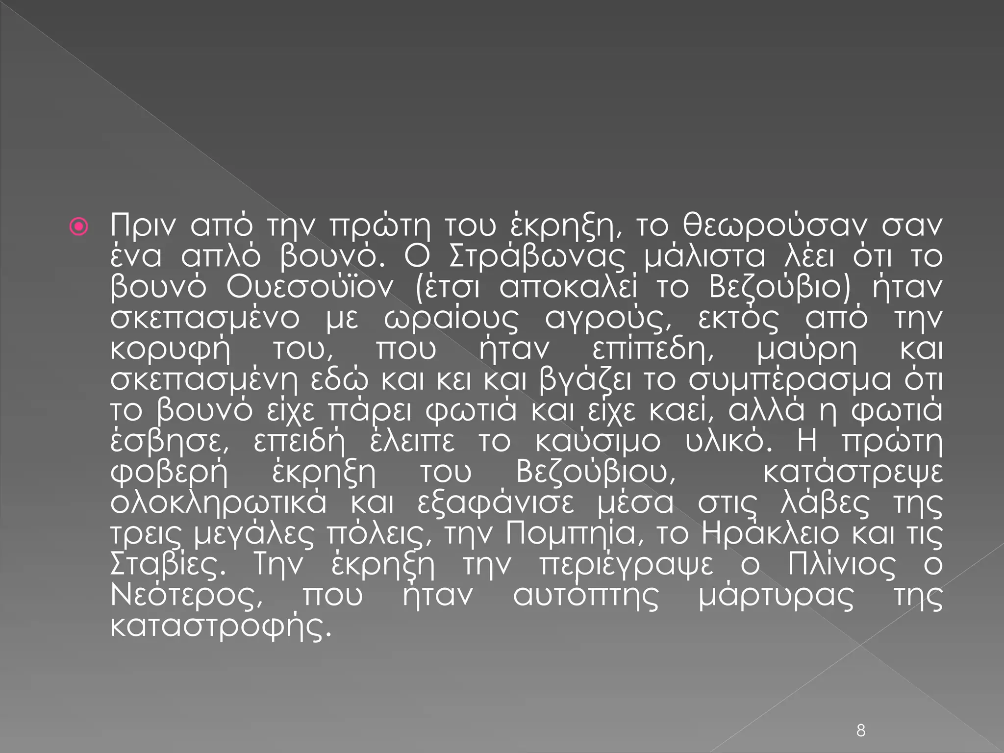  Πριν από την πρώτη του έκρηξη, το θεωρούσαν σαν 
ένα απλό βουνό. Ο Στράβωνας μάλιστα λέει ότι το 
βουνό Ουεσούϊον (έτσι αποκαλεί το Βεζούβιο) ήταν 
σκεπασμένο με ωραίους αγρούς, εκτός από την 
κορυφή του, που ήταν επίπεδη, μαύρη και 
σκεπασμένη εδώ και κει και βγάζει το συμπέρασμα ότι 
το βουνό είχε πάρει φωτιά και είχε καεί, αλλά η φωτιά 
έσβησε, επειδή έλειπε το καύσιμο υλικό. Η πρώτη 
φοβερή έκρηξη του Βεζούβιου, κατάστρεψε 
ολοκληρωτικά και εξαφάνισε μέσα στις λάβες της 
τρεις μεγάλες πόλεις, την Πομπηία, το Ηράκλειο και τις 
Σταβίες. Την έκρηξη την περιέγραψε ο Πλίνιος ο 
Νεότερος, που ήταν αυτόπτης μάρτυρας της 
καταστροφής. 
8 
 