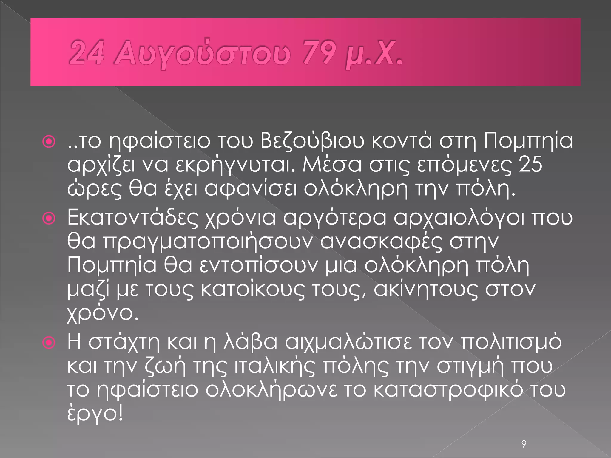  ..το ηφαίστειο του Βεζούβιου κοντά στη Πομπηία 
αρχίζει να εκρήγνυται. Μέσα στις επόμενες 25 
ώρες θα έχει αφανίσει ολόκληρη την πόλη. 
 Εκατοντάδες χρόνια αργότερα αρχαιολόγοι που 
θα πραγματοποιήσουν ανασκαφές στην 
Πομπηία θα εντοπίσουν μια ολόκληρη πόλη 
μαζί με τους κατοίκους τους, ακίνητους στον 
χρόνο. 
 Η στάχτη και η λάβα αιχμαλώτισε τον πολιτισμό 
και την ζωή της ιταλικής πόλης την στιγμή που 
το ηφαίστειο ολοκλήρωνε το καταστροφικό του 
έργο! 
9 
 