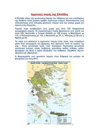 Ιαματικές πηγές της Ελλάδας 
Η Ελλάδα λόγω της γεωλογικής δομής του εδάφους και του υπεδάφους 
της διαθέτει πολύ μεγάλο αριθμό ιαματικών πηγών. Kατατάσσεται στις 
πλουσιότερες από πλευράς φυσικών πηγών ανά τον κόσμο χώρα και 
πρώτη στην Ευρώπη. 
Πηγαία νερά αναβλύζουν στη χώρα μας από 752 διαφορετικά 
γεωγραφικά σημεία. Οι περισσότερες πηγές βρίσκονται στα νησιά και 
είναι 229. Ακολουθεί η Στερεά Ελλάδα με 156 πηγές, η Μακεδονία με 
115, η Πελοπόννησος με 114, η Θεσσαλία με 57, η ΄Ηπειρος με 56 και η 
Θράκη με 25. 
Τα νερά των φυσικών ή ιαματικών πηγών είναι νερά, που πηγάζουν 
μέσα από πετρώματα και βράχους που βγαίνουν από τα έγκατα της 
γης. Είναι μεταλλικά νερά, που περιέχουν διαλυμένα μεταλλικά 
συστατικά (νάτριο, κάλιο, ασβέστιο, μαγνήσιο, ράδιο, σίδηρο, ιώδιο, 
φωσφόρο και θείο) ή αέρια (διοξείδιο του άνθρακα, υδρόθειο, άζωτο, 
οξυγόνο και υδρογόνο). 
Η θερμοκρασία των φυσικών πηγών είναι διάφορη και μπορεί να 
ξεπεράσει και τους 60oC. 
[ 
 